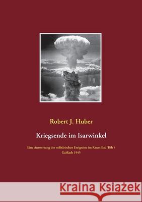 Kriegsende im Isarwinkel: Eine Auswertung der militärischen Ereignisse im Raum Bad Tölz / Gaißach 1945 Huber, Robert J. 9783751919661 Books on Demand