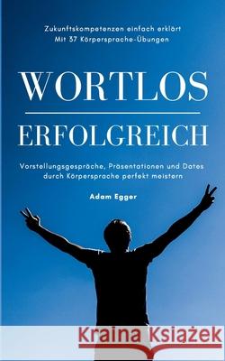 Wortlos erfolgreich: Vorstellungsgespräche, Präsentationen und Dates durch Körpersprache perfekt meistern! Adam Egger 9783751930840