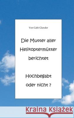 Die Mutter aller Helikoptermütter berichtet Hochbegabt oder nicht ? Gabi Glander 9783751932769 Books on Demand