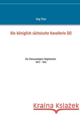 Die königlich sächsische Kavallerie (II): Die Chevauxlegers-Regimenter 1810 - 1815 Titze, Jörg 9783751935180 Books on Demand