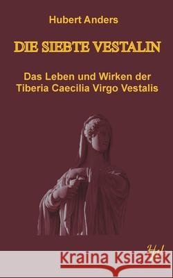 Die siebte Vestalin: Das Leben und Wirken der Tiberia Caecilia Virgo Vestalis Hubert Anders 9783751944557