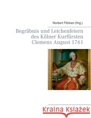 Begräbnis und Leichenfeiern des Kölner Kurfürsten Clemens August 1761 Flörken, Norbert 9783751951678 Books on Demand