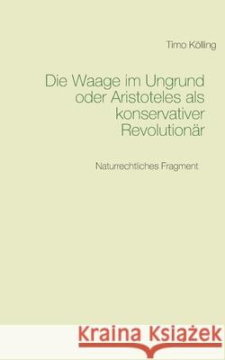 Die Waage im Ungrund oder Aristoteles als konservativer Revolutionär: Naturrechtliches Fragment Timo Kölling 9783751968287 Books on Demand