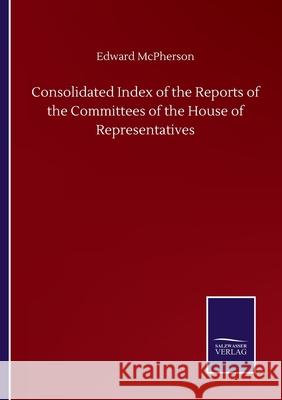 Consolidated Index of the Reports of the Committees of the House of Representatives Edward McPherson 9783752500820