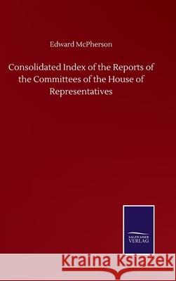 Consolidated Index of the Reports of the Committees of the House of Representatives Edward McPherson 9783752500837
