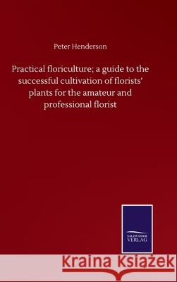 Practical floriculture; a guide to the successful cultivation of florists' plants for the amateur and professional florist Peter Henderson 9783752500851