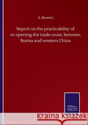 Report on the practicability of re-opening the trade route, between Burma and western China A. Bowers 9783752504989