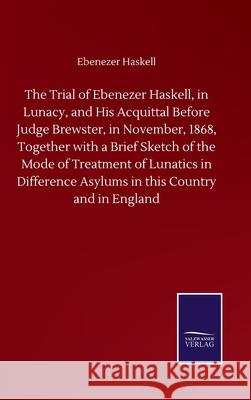 The Trial of Ebenezer Haskell, in Lunacy, and His Acquittal Before Judge Brewster, in November, 1868, Together with a Brief Sketch of the Mode of Trea Ebenezer Haskell 9783752508970