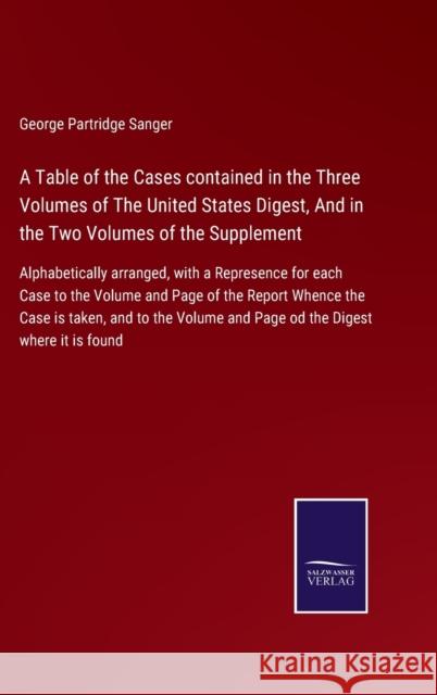 A Table of the Cases contained in the Three Volumes of The United States Digest, And in the Two Volumes of the Supplement: Alphabetically arranged, with a Represence for each Case to the Volume and Pa George Partridge Sanger 9783752520392