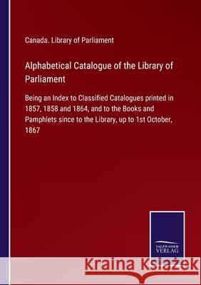 Alphabetical Catalogue of the Library of Parliament: Being an Index to Classified Catalogues printed in 1857, 1858 and 1864, and to the Books and Pamphlets since to the Library, up to 1st October, 186 Canada Library of Parliament 9783752520583 Salzwasser-Verlag Gmbh