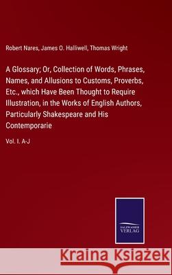 A Glossary; Or, Collection of Words, Phrases, Names, and Allusions to Customs, Proverbs, Etc., which Have Been Thought to Require Illustration, in the Works of English Authors, Particularly Shakespear Robert Nares, James O Halliwell, Thomas Wright 9783752521818