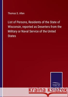 List of Persons, Residents of the State of Wisconsin, reported as Deserters from the Military or Naval Service of the United States Thomas S Allen 9783752522068