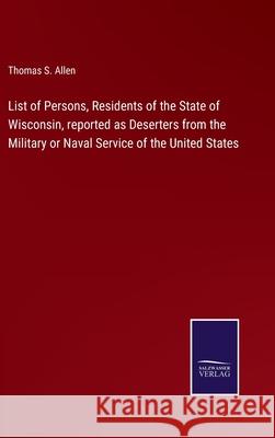 List of Persons, Residents of the State of Wisconsin, reported as Deserters from the Military or Naval Service of the United States Thomas S Allen 9783752522075