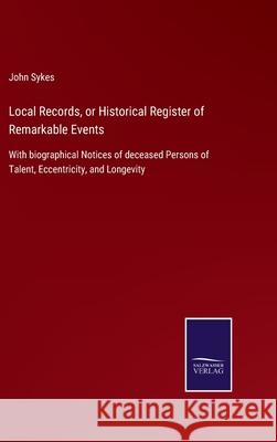 Local Records, or Historical Register of Remarkable Events: With biographical Notices of deceased Persons of Talent, Eccentricity, and Longevity John Sykes 9783752522099