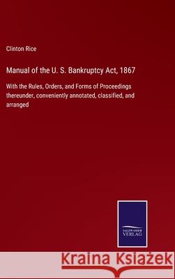 Manual of the U. S. Bankruptcy Act, 1867: With the Rules, Orders, and Forms of Proceedings thereunder, conveniently annotated, classified, and arranged Clinton Rice 9783752522259 Salzwasser-Verlag Gmbh