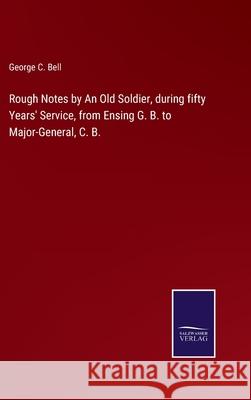 Rough Notes by An Old Soldier, during fifty Years' Service, from Ensing G. B. to Major-General, C. B. George C Bell 9783752522853