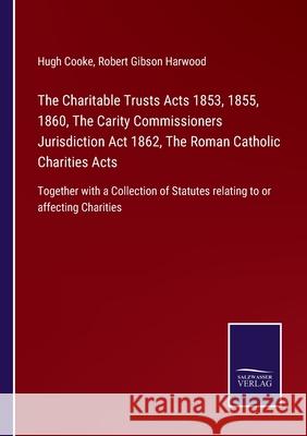 The Charitable Trusts Acts 1853, 1855, 1860, The Carity Commissioners Jurisdiction Act 1862, The Roman Catholic Charities Acts: Together with a Collection of Statutes relating to or affecting Charitie Hugh Cooke, Robert Gibson Harwood 9783752523348