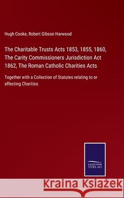 The Charitable Trusts Acts 1853, 1855, 1860, The Carity Commissioners Jurisdiction Act 1862, The Roman Catholic Charities Acts: Together with a Collection of Statutes relating to or affecting Charitie Hugh Cooke, Robert Gibson Harwood 9783752523355