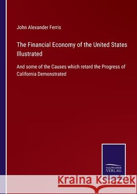 The Financial Economy of the United States Illustrated: And some of the Causes which retard the Progress of California Demonstrated John Alexander Ferris 9783752523607