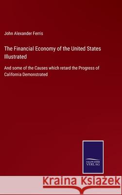 The Financial Economy of the United States Illustrated: And some of the Causes which retard the Progress of California Demonstrated John Alexander Ferris 9783752523614