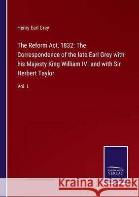 The Reform Act, 1832: The Correspondence of the late Earl Grey with his Majesty King William IV. and with Sir Herbert Taylor: Vol. I. Henry Earl Grey 9783752524383 Salzwasser-Verlag Gmbh