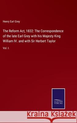 The Reform Act, 1832: The Correspondence of the late Earl Grey with his Majesty King William IV. and with Sir Herbert Taylor: Vol. I. Henry Earl Grey 9783752524390