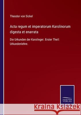 Acta regum et imperatorum Karolinorum digesta et enarrata: Die Urkunden der Karolinger. Erster Theil: Urkundenlehre. Theodor Von Sickel 9783752524901