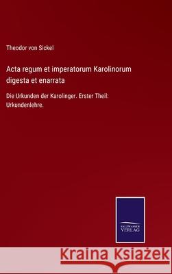 Acta regum et imperatorum Karolinorum digesta et enarrata: Die Urkunden der Karolinger. Erster Theil: Urkundenlehre. Theodor Vo 9783752524918