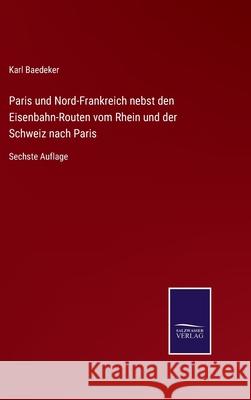 Paris und Nord-Frankreich nebst den Eisenbahn-Routen vom Rhein und der Schweiz nach Paris: Sechste Auflage Karl Baedeker 9783752528855