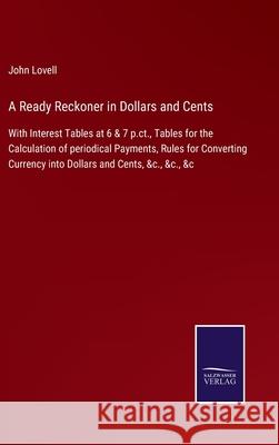 A Ready Reckoner in Dollars and Cents: With Interest Tables at 6 & 7 p.ct., Tables for the Calculation of periodical Payments, Rules for Converting Currency into Dollars and Cents, &c., &c., &c John Lovell 9783752530094
