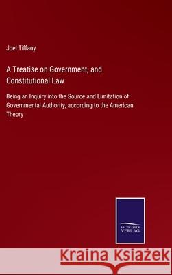 A Treatise on Government, and Constitutional Law: Being an Inquiry into the Source and Limitation of Governmental Authority, according to the American Theory Joel Tiffany 9783752530179