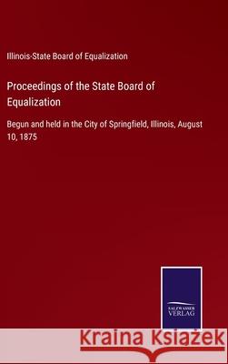 Proceedings of the State Board of Equalization: Begun and held in the City of Springfield, Illinois, August 10, 1875 Illinois-State Board of Equalization 9783752532432