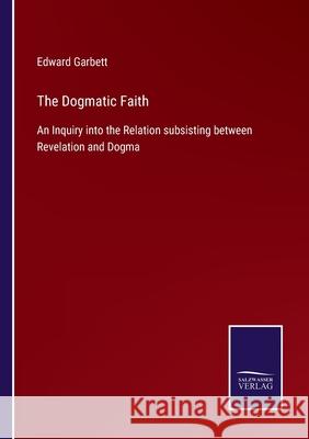 The Dogmatic Faith: An Inquiry into the Relation subsisting between Revelation and Dogma Edward Garbett 9783752533163