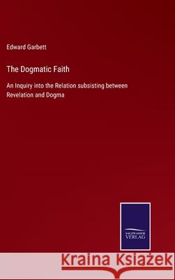 The Dogmatic Faith: An Inquiry into the Relation subsisting between Revelation and Dogma Edward Garbett 9783752533170
