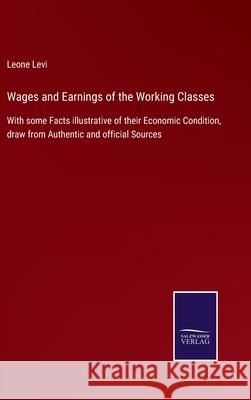Wages and Earnings of the Working Classes: With some Facts illustrative of their Economic Condition, draw from Authentic and official Sources Leone Levi 9783752534733