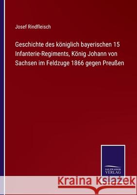 Geschichte des königlich bayerischen 15 Infanterie-Regiments, König Johann von Sachsen im Feldzuge 1866 gegen Preußen Josef Rindfleisch 9783752542646