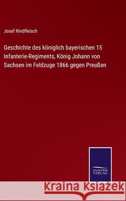 Geschichte des königlich bayerischen 15 Infanterie-Regiments, König Johann von Sachsen im Feldzuge 1866 gegen Preußen Josef Rindfleisch 9783752542653