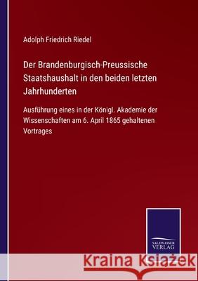 Der Brandenburgisch-Preussische Staatshaushalt in den beiden letzten Jahrhunderten: Ausführung eines in der Königl. Akademie der Wissenschaften am 6. April 1865 gehaltenen Vortrages Adolph Friedrich Riedel 9783752545203