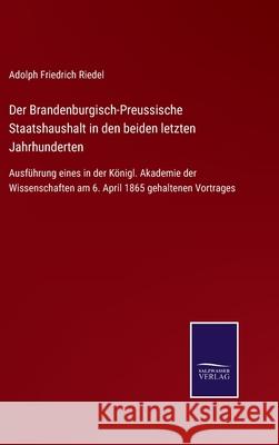 Der Brandenburgisch-Preussische Staatshaushalt in den beiden letzten Jahrhunderten: Ausführung eines in der Königl. Akademie der Wissenschaften am 6. April 1865 gehaltenen Vortrages Adolph Friedrich Riedel 9783752545210