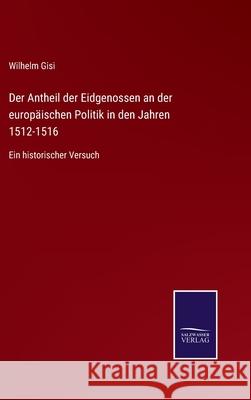 Der Antheil der Eidgenossen an der europäischen Politik in den Jahren 1512-1516: Ein historischer Versuch Wilhelm Gisi 9783752548914