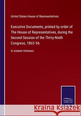 Executive Documents, printed by order of The House of Representatives, during the Second Session of the Thirty-Ninth Congress, 1865-'66: In sixteen Volumes United States House of Representatives 9783752552928