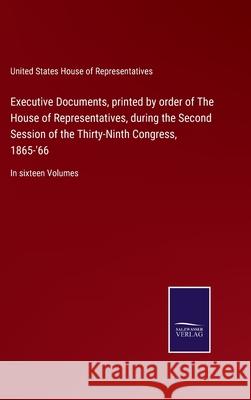 Executive Documents, printed by order of The House of Representatives, during the Second Session of the Thirty-Ninth Congress, 1865-'66: In sixteen Volumes United States House of Representatives 9783752552935