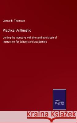 Practical Arithmetic: Uniting the inductive with the synthetic Mode of Instruction for Schools and Academies James B Thomson 9783752554793