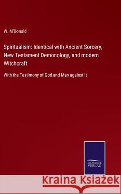 Spiritualism: Identical with Ancient Sorcery, New Testament Demonology, and modern Witchcraft: With the Testimony of God and Man against it W M'Donald 9783752555677