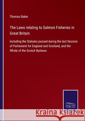 The Laws relating to Salmon Fisheries in Great Britain: Including the Statutes passed during the last Session of Parliament for England and Scotland, and the Whole of the Scotch Byelaws Thomas Baker 9783752556308