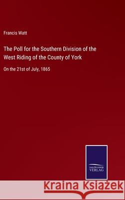 The Poll for the Southern Division of the West Riding of the County of York: On the 21st of July, 1865 Francis Watt 9783752556810