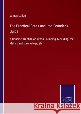 The Practical Brass and Iron Founder's Guide: A Concise Treatise on Brass Founding, Moulding, the Metals and their Alloys, etc. James Larkin 9783752556865 Salzwasser-Verlag