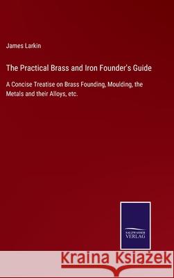 The Practical Brass and Iron Founder's Guide: A Concise Treatise on Brass Founding, Moulding, the Metals and their Alloys, etc. James Larkin 9783752556872 Salzwasser-Verlag