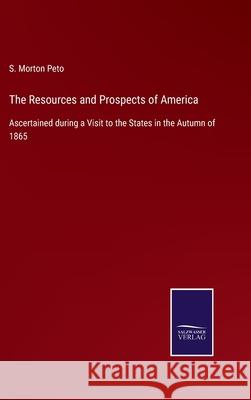 The Resources and Prospects of America: Ascertained during a Visit to the States in the Autumn of 1865 S Morton Peto 9783752556971 Salzwasser-Verlag