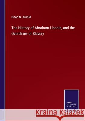 The History of Abraham Lincoln, and the Overthrow of Slavery Isaac N Arnold 9783752559101